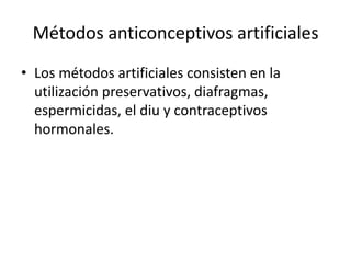 Métodos anticonceptivos artificiales
• Los métodos artificiales consisten en la
utilización preservativos, diafragmas,
espermicidas, el diu y contraceptivos
hormonales.
 