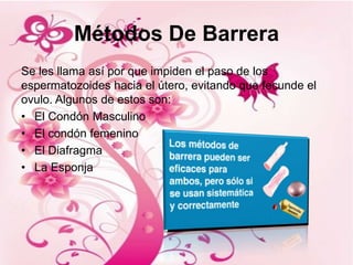 Métodos De Barrera
Se les llama así por que impiden el paso de los
espermatozoides hacia el útero, evitando que fecunde el
ovulo. Algunos de estos son:
• El Condón Masculino
• El condón femenino
• El Diafragma
• La Esponja
 