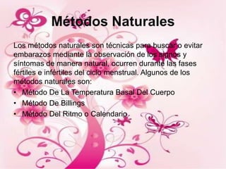 Métodos Naturales
Los métodos naturales son técnicas para buscar o evitar
embarazos mediante la observación de los signos y
síntomas de manera natural, ocurren durante las fases
fértiles e infértiles del ciclo menstrual. Algunos de los
métodos naturales son:
• Método De La Temperatura Basal Del Cuerpo
• Método De Billings
• Método Del Ritmo o Calendario
 