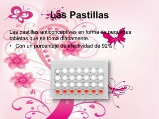 Las Pastillas
Las pastillas anticonceptivas en forma de pequeñas
tabletas que se toma diariamente.
• Con un porcentaje de efectividad de 92%
 