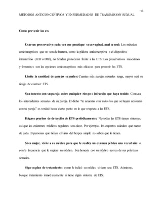 10
METODOS ANTICONCEPTIVOS Y ENFERMEDADES DE TRANSMISION SEXUAL
Como prevenir las ets
Usar un preservativo cada vez que practique sexo vaginal, anal u oral: Los métodos
anticonceptivos que no son de barrera, como la píldora anticonceptiva o el dispositivo
intrauterino (IUD o DIU), no brindan protección frente a las ETS. Los preservativos masculinos
y femeninos son las opciones anticonceptivas más eficaces para prevenir las ETS.
Limite la cantidad de parejas sexuales: Cuantas más parejas sexuales tenga, mayor será su
riesgo de contraer ETS.
Sea honesto con su pareja sobre cualquier riesgo o infección que haya tenido: Conozca
los antecedentes sexuales de su pareja. El dicho “te acuestas con todos los que se hayan acostado
con tu pareja” es verdad hasta cierto punto en lo que respecta a las ETS.
Hágase pruebas de detección de ETS periódicamente: No todas las ETS tienen síntomas,
así que los exámenes médicos regulares son clave. Por ejemplo, los expertos calculan que nueve
de cada 10 personas que tienen el virus del herpes simple no saben que lo tienen.
Si es mujer, visite a su médico para que le realice un examen pélvico una vez al año: o
con la frecuencia que le sugiera su médico. Sea honesta con su médico acerca de sus prácticas
sexuales.
Siga su plan de tratamiento: como le indicó su médico si tiene una ETS. Asimismo,
busque tratamiento inmediatamente si tiene algún síntoma de ETS.
 
