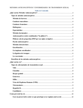 2
METODOS ANTICONCEPTIVOS Y ENFERMEDADES DE TRANSMISION SEXUAL
Tabla de Contenido
¿Qué son los Métodos Anticonceptivos?......................................................................................3
Tipos de métodos anticonceptivos.............................................................................................4
Métodos de barrera: ...............................................................................................................4
Condones masculinos: ............................................................................................................4
Condones femeninos:..............................................................................................................4
Diafragmas:.............................................................................................................................4
Espermicidas:..........................................................................................................................5
Métodos hormonales: .............................................................................................................5
Anticonceptivos orales combinados ("la píldora"): ............................................................5
Píldoras solo de progestina (POP por sus siglas en inglés):................................................5
Parche anticonceptivo: ...........................................................................................................5
Métodos intrauterinos:...........................................................................................................6
Esterilización:..........................................................................................................................6
Un implante esterilizador: .....................................................................................................6
La ligadura de trompas:.........................................................................................................6
La vasectomía: ........................................................................................................................7
Beneficios de los métodos anticonceptivos:..............................................................................7
¿Qué son las ets?............................................................................................................................7
Tipos de enfermedades de transmisión sexual.........................................................................8
VIH: .........................................................................................................................................8
Clamidia: .................................................................................................................................8
Herpes genital: ........................................................................................................................8
Gonorrea: ................................................................................................................................8
Sífilis: .......................................................................................................................................9
Virus del Papiloma Humano (VPH): ....................................................................................9
Tricomoniasis:.........................................................................................................................9
Hepatitis B:..............................................................................................................................9
Candidiasis:.............................................................................................................................9
Como prevenir las ets ..................................................................................................................10
Usar un preservativo cada vez que practique sexo vaginal, anal u oral:.........................10
 