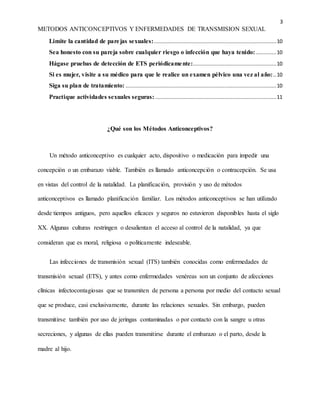 3
METODOS ANTICONCEPTIVOS Y ENFERMEDADES DE TRANSMISION SEXUAL
Limite la cantidad de parejas sexuales:..............................................................................10
Sea honesto con su pareja sobre cualquier riesgo o infección que haya tenido: .............10
Hágase pruebas de detección de ETS periódicamente:.....................................................10
Si es mujer, visite a su médico para que le realice un examen pélvico una vez al año:..10
Siga su plan de tratamiento: ................................................................................................10
Practique actividades sexuales seguras: .............................................................................11
¿Qué son los Métodos Anticonceptivos?
Un método anticonceptivo es cualquier acto, dispositivo o medicación para impedir una
concepción o un embarazo viable. También es llamado anticoncepción o contracepción. Se usa
en vistas del control de la natalidad. La planificación, provisión y uso de métodos
anticonceptivos es llamado planificación familiar. Los métodos anticonceptivos se han utilizado
desde tiempos antiguos, pero aquellos eficaces y seguros no estuvieron disponibles hasta el siglo
XX. Algunas culturas restringen o desalientan el acceso al control de la natalidad, ya que
consideran que es moral, religiosa o políticamente indeseable.
Las infecciones de transmisión sexual (ITS) también conocidas como enfermedades de
transmisión sexual (ETS), y antes como enfermedades venéreas son un conjunto de afecciones
clínicas infectocontagiosas que se transmiten de persona a persona por medio del contacto sexual
que se produce, casi exclusivamente, durante las relaciones sexuales. Sin embargo, pueden
transmitirse también por uso de jeringas contaminadas o por contacto con la sangre u otras
secreciones, y algunas de ellas pueden transmitirse durante el embarazo o el parto, desde la
madre al hijo.
 