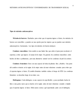 4
METODOS ANTICONCEPTIVOS Y ENFERMEDADES DE TRANSMISION SEXUAL
Tipos de métodos anticonceptivos
Métodos de barrera: Diseñados para evitar que el esperma ingrese al útero, los métodos de
barrera son removibles y pueden ser una opción para las mujeres que no pueden usar métodos
anticonceptivos hormonales. Los tipos de métodos de barrera incluyen:
Condones masculinos: Este condón es una funda fina que cubre el pene para recolectar el
esperma y evitar que ingrese al cuerpo de la mujer. En general, los condones masculinos están
hechos de látex o poliuretano, pero una alternativa natural son los condones de piel de cordero.
Condones femeninos: Estos son una especie de bolsa de plástico fino y flexible. Una parte
del condón se inserta en la vagina de la mujer antes de tener relaciones sexuales para evitar que
el esperma ingrese al útero. El condón femenino también reduce el riesgo de STD. Los condones
femeninos se desechan luego de un único uso.
Diafragmas: Cada diafragma es una especie de copa flexible y poco profunda hecha de
látex o una goma suave que se inserta en la vagina antes de tener relaciones sexuales e impide
que el esperma ingrese al útero. Debe usarse crema o gel espermicida junto con el diafragma.
 