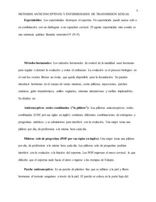 5
METODOS ANTICONCEPTIVOS Y ENFERMEDADES DE TRANSMISION SEXUAL
Espermicidas: Los espermicidas destruyen el esperma. Un espermicida puede usarse solo o
en combinación con un diafragma o un capuchón cervical. El agente espermicida más común es
una sustancia química llamada nonoxinol-9 (N-9).
Métodos hormonales: Los métodos hormonales de control de la natalidad usan hormonas
para regular o detener la ovulación y evitar el embarazo. La ovulación es el proceso biológico en
el cual los ovarios liberan un óvulo, que queda disponible para la fecundación. Se pueden
introducir hormonas en el cuerpo de varias maneras, como píldoras, inyecciones, parches
cutáneos, geles transdérmicos, anillos vaginales, sistemas intrauterinos y varillas implantables.
Se dividen en:
Anticonceptivos orales combinados ("la píldora"): Las píldoras anticonceptivas orales
combinadas (COC por sus siglas en inglés) contienen diferentes combinaciones de estrógenos y
progestinas sintéticos y se administran para interferir con la ovulación. Una mujer toma una
píldora por día, de preferencia a la misma hora cada día.
Píldoras solo de progestina (POP por sus siglas en inglés): Una mujer toma una píldora
por día, de preferencia a la misma hora cada día. Las píldoras solo de progestina podrían
interferir con la ovulación o la función del esperma. Las POP engrosan el moco cervical, lo que
dificulta que el esperma nade hacia el útero o ingrese a las trompas de Falopio.
Parche anticonceptivo: Es un parche de plástico fino que se adhiere a la piel y libera
hormonas al torrente sanguíneo a través de la piel. El parche se coloca en la parte baja del
 