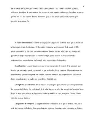 6
METODOS ANTICONCEPTIVOS Y ENFERMEDADES DE TRANSMISION SEXUAL
abdomen, las nalgas, la parte externa del brazo o la parte superior del cuerpo. Se coloca un nuevo
parche una vez por semana durante 3 semanas y no se usa parche en la cuarta semana para
permitir la menstruación.
Métodos intrauterinos: Un DIU es un pequeño dispositivo en forma de T que se inserta en
el útero para evitar el embarazo. El dispositivo lo inserta un profesional de la salud. El DIU
puede permanecer y funcionar de manera efectiva durante muchos años cada vez. Luego del
período de tiempo recomendado, o cuando la mujer ya no necesita o desea un método
anticonceptivo, un profesional de la salud retira o reemplaza el dispositivo.
Esterilización: La esterilización es una forma permanente de control de la natalidad que
impide que una mujer quede embarazada o que un hombre libere esperma. El procedimiento de
esterilización, que suele requerir una cirugía, debe ser realizado por un profesional de la salud.
Estos procedimientos no suelen ser reversibles. Se divide en:
Un implante esterilizador: Es un método no quirúrgico para obstruir de forma permanente
las trompas de Falopio. Un profesional de la salud inserta un tubo fino a través de la vagina hasta
llegar al útero para colocar un dispositivo blando y flexible en cada trompa de Falopio. No se
necesita ninguna incisión.
La ligadura de trompas: Es un procedimiento quirúrgico en el que el médico corta, ata o
sella las trompas de Falopio. Este procedimiento obstruye el camino entre los ovarios y el útero.
 