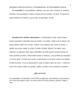 7
METODOS ANTICONCEPTIVOS Y ENFERMEDADES DE TRANSMISION SEXUAL
La vasectomía: Es un procedimiento quirúrgico que corta, cierra u obstruye los conductos
deferentes. Este procedimiento obstruye el pasaje entre los testículos y la uretra. El esperma no
puede abandonar los testículos y, por lo tanto, no puede llegar al óvulo.
Beneficios de los métodos anticonceptivos: La anticoncepción ayuda a que las mujeres
jóvenes pospongan la maternidad hasta que terminen sus estudios. Ayuda a que las mujeres y las
parejas decidan cuándo tener sus hijos, evitando así un embarazo muy cercano al anterior, o
aquellos que ocurren cuando ya se tiene el tamaño de familia deseado. Las mujeres cuyos
embarazos son planeados tienen mayor probabilidad de recibir atención prenatal oportuna. Es
menos probable que fumen o beban alcohol durante el embarazo; y más probable que amamanten
a su recién nacido. Por todas estas razones, la anticoncepción es un factor esencial en la atención
de salud preventiva. El uso de anticoncepción resulta en madres e hijos más sanos– y reduce los
costos de la atención médica, por ejemplo, aquellos asociados con los nacimientos prematuros.
¿Qué son las Ets?
Las enfermedades de transmisión sexual (ETS) son infecciones que transmiten de una persona a
otra a través del contacto sexual. Las causas de las ETS son las bacterias, parásitos, hongos y
virus.
 