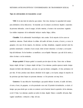 8
METODOS ANTICONCEPTIVOS Y ENFERMEDADES DE TRANSMISION SEXUAL
Tipos de enfermedades de transmisión sexual
VIH: Es la más letal de todas las que existen. Este virus destruye la capacidad del cuerpo
para defenderse de las infecciones. Se transmite por el contacto con diversos líquidos corporales
de personas infectadas, como la sangre, la leche materna, el semen o las secreciones vaginales.
Las señales tempranas de la enfemedad incluyen mucha fatiga y fiebre.
Clamidia: Es la enfermedad bacteriológica más común. En la mayoría de los casos no
manifiesta síntomas. Puede infectar la células del cuello del útero, la uretra, el recto y, a veces, la
garganta y los ojos. En las mujeres, los síntomas son flujo abundante, sangrado anormal entre los
períodos menstruales o durante el acto sexual, dolor al tener relaciones o al orinar y en la parte
baja del abdomen. En los hombres se manifiesta con un líquido blancuzco que sale de la uretra y
dolor al orinar o en los testículos.
Herpes genital: El herpes genital es causado por dos tipos de virus. Estos virus se llaman
herpes simple del tipo 1 y herpes simple del tipo 2. Los síntomas pueden aparecer mucho tiempo
después de haber sido infectados, pero una vez que nos hemos contagiado, el virus permanece de
por vida. El virus produce unas úlceras alrededor de la vagina y en el pene, aunque la mayoría de
las personas que tiene herpes no presenta síntomas o si los presenta son muy leves.
Gonorrea: Es una infección bacteriológica que puede infectar la uretra, el cuello del útero,
el recto, el ano y la garganta, si se ha practicado sexo oral. El período de incubación, es decir, el
tiempo que pasa desde que se entra en contacto con la bacteria hasta la aparición de los síntomas,
es de 2-5 días. Los síntomas pueden ser ardor al orinar, líquido blanco o amarillo del pene, flujo
vaginal amarillento e irritación o flujo del ano.
 