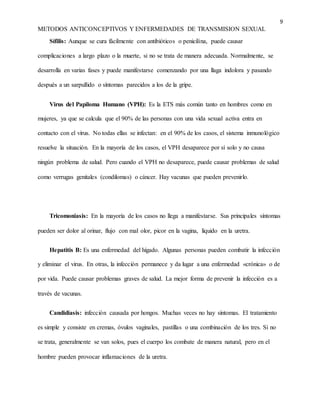 9
METODOS ANTICONCEPTIVOS Y ENFERMEDADES DE TRANSMISION SEXUAL
Sífilis: Aunque se cura fácilmente con antibióticos o penicilina, puede causar
complicaciones a largo plazo o la muerte, si no se trata de manera adecuada. Normalmente, se
desarrolla en varias fases y puede manifestarse comenzando por una llaga indolora y pasando
después a un sarpullido o síntomas parecidos a los de la gripe.
Virus del Papiloma Humano (VPH): Es la ETS más común tanto en hombres como en
mujeres, ya que se calcula que el 90% de las personas con una vida sexual activa entra en
contacto con el virus. No todas ellas se infectan: en el 90% de los casos, el sistema inmunológico
resuelve la situación. En la mayoría de los casos, el VPH desaparece por sí solo y no causa
ningún problema de salud. Pero cuando el VPH no desaparece, puede causar problemas de salud
como verrugas genitales (condilomas) o cáncer. Hay vacunas que pueden prevenirlo.
Tricomoniasis: En la mayoría de los casos no llega a manifestarse. Sus principales síntomas
pueden ser dolor al orinar, flujo con mal olor, picor en la vagina, líquido en la uretra.
Hepatitis B: Es una enfermedad del hígado. Algunas personas pueden combatir la infección
y eliminar el virus. En otras, la infección permanece y da lugar a una enfermedad «crónica» o de
por vida. Puede causar problemas graves de salud. La mejor forma de prevenir la infección es a
través de vacunas.
Candidiasis: infección causada por hongos. Muchas veces no hay síntomas. El tratamiento
es simple y consiste en cremas, óvulos vaginales, pastillas o una combinación de los tres. Si no
se trata, generalmente se van solos, pues el cuerpo los combate de manera natural, pero en el
hombre pueden provocar inflamaciones de la uretra.
 