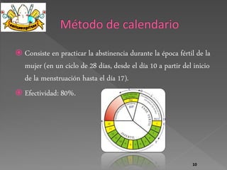 Consiste en practicar la abstinencia durante la época fértil de la 
mujer (en un ciclo de 28 días, desde el día 10 a partir del inicio 
de la menstruación hasta el día 17). 
 Efectividad: 80%. 
10 
 