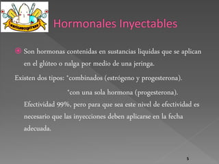  Son hormonas contenidas en sustancias liquidas que se aplican 
en el glúteo o nalga por medio de una jeringa. 
Existen dos tipos: *combinados (estrógeno y progesterona). 
*con una sola hormona (progesterona). 
Efectividad 99%, pero para que sea este nivel de efectividad es 
necesario que las inyecciones deben aplicarse en la fecha 
adecuada. 
5 
 