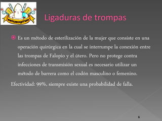  Es un método de esterilización de la mujer que consiste en una 
operación quirúrgica en la cual se interrumpe la conexión entre 
las trompas de Falopio y el útero. Pero no protege contra 
infecciones de transmisión sexual es necesario utilizar un 
método de barrera como el codón masculino o femenino. 
Efectividad: 99%, siempre existe una probabilidad de falla. 
6 
 