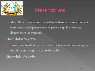  Masculinos: método anticonceptivo de barrera. Es una funda de 
látex descartable que envuelve el pene e impide el contacto 
directo entre las mucosas. 
Efectividad: 85% y 97%. 
 Femeninos: funda de plástico descartable con lubricantes, que se 
introduce en la vagina y cubre los labios. 
Efectividad: 79% y 98%. 
7 
 