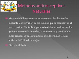 Método de Billings: consiste en determinar los días fértiles 
mediante la observación de los cambios que se producen en el 
moco cervical. Controlada por medio de las sensaciones de los 
genitales externos la humedad, la consistencia y cantidad del 
moco cervical, ya que son factores que determinan los días 
fértiles e infértiles de la mujer. 
 Efectividad: 80%. 
8 
 