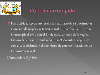  Esta actividad sexual no resulta tan satisfactoria ya que justo en 
momento de mayor excitación sexual del hombre, se tiene que 
interrumpir el coito con el fin de eyacular fuera de la vagina. 
Esto no debería ser considerado un método anticonceptivo ya 
que la baja eficiencia y el alto riesgo de contraer infecciones de 
transmisión sexual. 
Efectividad: 75% y 80%. 
9 
 