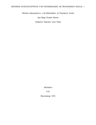 METODOS ANTICONCEPTIVOS Y DE ENFERMEDADES DE TRANSMISION SEXUAL 1
Métodos Anticonceptivos y de Enfermedades de Transmisión Sexual
Juan Diego Perucho Barrera
Institución Educativa Liceo Patria
Informática
9-01
Bucaramanga 2016
 