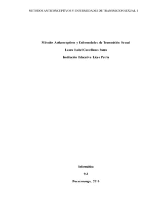 METODOS ANTICONCEPTIVOS Y ENFERMEDADES DE TRANSMICION SEXUAL 1
Métodos Anticonceptivos y Enfermedades de Transmisión Sexual
Laura Isabel Castellanos Parra
Institución Educativa Liceo Patria
Informática
9-2
Bucaramanga, 2016
 