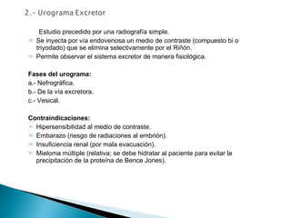 Estudio precedido por una radiografía simple. Se inyecta por vía endovenosa un medio de contraste (compuesto bi o triyodado) que se elimina selectivamente por el Riñón. Permite observar el sistema excretor de manera fisiológica.   Fases del urograma: a.- Nefrográfica. b.- De la vía excretora. c.- Vesical.   Contraindicaciones: Hipersensibilidad al medio de contraste. Embarazo (riesgo de radiaciones al embrión). Insuficiencia renal (por mala evacuación). Mieloma múltiple (relativa; se debe hidratar al paciente para evitar la precipitación de la proteína de Bence Jones).   