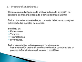 Observación radiológica de la uretra mediante la inyección de contraste de manera retrógrada a través del meato uretral.   En los traumatismos uretrales, el contraste debe ser acuoso y se extremarán las medidas de asepsia.   Se utiliza en: Estrecheces. Tumores. Traumatismos. Divertículos.   Todos los estudios radiológicos que requieran una instrumentación uretral están contraindicados cuando exista un proceso inflamatorio uretral, vesical o prostático.   