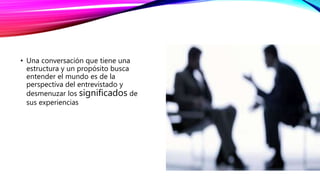 • Una conversación que tiene una
estructura y un propósito busca
entender el mundo es de la
perspectiva del entrevistado y
desmenuzar los significados de
sus experiencias
 