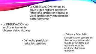• La OBSERVACIÓN no
implica únicamente
obtener datos visuales
• De hecho participan
todos los sentidos
• Patricia y Peter Adler
‘La observación consiste en
obtener impresiones del
mundo circundante por
medio de todas las
facultades humanas
relevantes’
• La OBSERVACIÓN remota es
aquella que registra sujetos en
fotografía, grabación sonora, o
video grabación y estudiándola
posteriormente
 