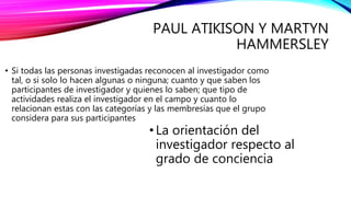 PAUL ATIKISON Y MARTYN
HAMMERSLEY
• Si todas las personas investigadas reconocen al investigador como
tal, o si solo lo hacen algunas o ninguna; cuanto y que saben los
participantes de investigador y quienes lo saben; que tipo de
actividades realiza el investigador en el campo y cuanto lo
relacionan estas con las categorías y las membresías que el grupo
considera para sus participantes
• La orientación del
investigador respecto al
grado de conciencia
 