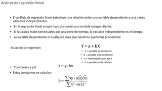 Análisis de regresión lineal
• El análisis de regresión lineal establece una relación entre una variable dependiente y una o más
variables independientes.
• En la regresión lineal simple hay solamente una variable independiente.
• Si los datos están constituidos por una serie de tiempo, la variable independiente es el tiempo.
• La variable dependiente es cualquier cosa que nosotros queramos pronosticar.
Ecuación de regresión Y = a + bX
• Y = variable dependiente
• X = variable independiente
• a = intercepción con eje Y
• b = pendiente de la línea
• Constantes a y b
• Estas constantes se calculan:
 
