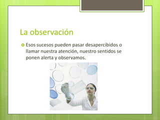 La observación
 Esos sucesos pueden  pasar desapercibidos o
  llamar nuestra atención, nuestro sentidos se
  ponen alerta y observamos.
 