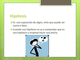 Hipótesis
 Es una suposición de algún, mito que puede ser
  cierta o falsa.
 Cuando una Hipótesis se va a comprobar que es
  una hipótesis y empieza hacer una teoría.
 