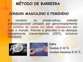 MÉTODO DE BARREIRA
O condom, ou preservativo, método
anticoncepcional utilizado por aproximadamente
45 milhões de casais em idade reprodutiva em
todo o mundo. Previne a gravidez e as doenças
sexualmente transmissíveis (DST), inclusive
HIV/AIDS.
Falha
Condom 2-12 %
Condom feminino 5-21 %
CONDON MASCULINO E FEMININO
 