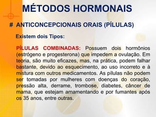 MÉTODOS HORMONAIS
PÍLULAS COMBINADAS: Possuem dois hormônios
(estrógeno e progesterona) que impedem a ovulação. Em
teoria, são muito eficazes, mas, na prática, podem falhar
bastante, devido ao esquecimento, ao uso incorreto e à
mistura com outros medicamentos. As pílulas não podem
ser tomadas por mulheres com doenças do coração,
pressão alta, derrame, trombose, diabetes, câncer de
mama, que estejam amamentando e por fumantes após
os 35 anos, entre outras.
# ANTICONCEPCIONAIS ORAIS (PÍLULAS)
Existem dois Tipos:
 