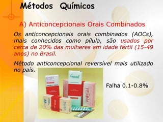 A) Anticoncepcionais Orais Combinados
Os anticoncepcionais orais combinados (AOCs),
mais conhecidos como pílula, são usados por
cerca de 20% das mulheres em idade fértil (15-49
anos) no Brasil.
Método anticoncepcional reversível mais utilizado
no país.
Métodos Químicos
Falha 0.1-0.8%
 