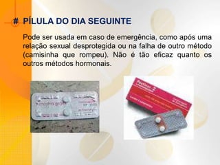 Pode ser usada em caso de emergência, como após uma
relação sexual desprotegida ou na falha de outro método
(camisinha que rompeu). Não é tão eficaz quanto os
outros métodos hormonais.
# PÍLULA DO DIA SEGUINTE
 