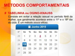 MÉTODOS COMPORTAMENTAIS
Consiste em evitar a relação sexual no período fértil da
mulher, que geralmente acontece entre o 11º e o 18º dia
do ciclo. É um método pouco eficaz.
# TABELINHA ou OGINO-KNAUSS
 