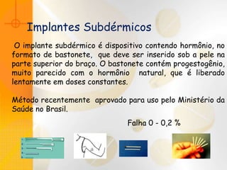 Implantes Subdérmicos
O implante subdérmico é dispositivo contendo hormônio, no
formato de bastonete, que deve ser inserido sob a pele na
parte superior do braço. O bastonete contém progestogênio,
muito parecido com o hormônio natural, que é liberado
lentamente em doses constantes.
Método recentemente aprovado para uso pelo Ministério da
Saúde no Brasil.
Falha 0 - 0,2 %
 