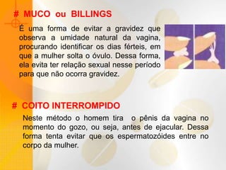 # MUCO ou BILLINGS
É uma forma de evitar a gravidez que
observa a umidade natural da vagina,
procurando identificar os dias férteis, em
que a mulher solta o óvulo. Dessa forma,
ela evita ter relação sexual nesse período
para que não ocorra gravidez.
# COITO INTERROMPIDO
Neste método o homem tira o pênis da vagina no
momento do gozo, ou seja, antes de ejacular. Dessa
forma tenta evitar que os espermatozóides entre no
corpo da mulher.
 