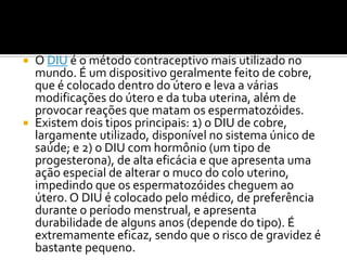 O DIU é o método contraceptivo mais utilizado no mundo. É um dispositivo geralmente feito de cobre, que é colocado dentro do útero e leva a várias modificações do útero e da tuba uterina, além de provocar reações que matam os espermatozóides. Existem dois tipos principais: 1) o DIU de cobre, largamente utilizado, disponível no sistema único de saúde; e 2) o DIU com hormônio (um tipo de progesterona), de alta eficácia e que apresenta uma ação especial de alterar o muco do colo uterino, impedindo que os espermatozóides cheguem ao útero. O DIU é colocado pelo médico, de preferência durante o período menstrual, e apresenta durabilidade de alguns anos (depende do tipo). É extremamente eficaz, sendo que o risco de gravidez é bastante pequeno. 