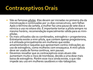 Contraceptivos OraisSão as famosas pílulas. Elas devem ser iniciadas no primeiro dia da menstruação e continuadas por 21 dias consecutivos, sem falhar. Após o término da cartela, a mulher faz uma pausa de sete dias e reinicia o uso no oitavo dia. É importante tomar a pílula sempre no mesmo horário, recomendação especialmente válida para as mini-pílulas. Os mais utilizados são os combinados, estrogênio + progesterona. Entretanto existe a mini-pílula, que contem apenas progesterona, e é utilizada principalmente em mulheres que estão amamentando e naquelas que apresentam contra-indicações ao uso de estrogênio, como mulheres com enxaqueca. A mini-pílula deve ser usada de forma contínua, sem pausas.Devemos ressaltar que os contraceptivos orais atuais não aumentam muito o risco de trombose, devido a uma dose mais baixa de estrogênio. Porém esse risco ainda existe, o que não impede seu uso em mulheres saudáveis e não-tabagistas. 