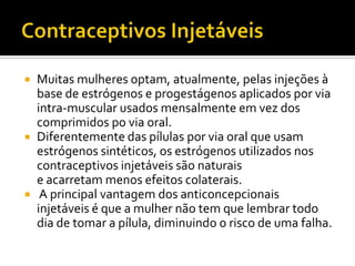 Contraceptivos InjetáveisMuitas mulheres optam, atualmente, pelas injeções à base de estrógenos e progestágenos aplicados por via intra-muscular usados mensalmente em vez dos comprimidos po via oral. Diferentemente das pílulas por via oral que usam estrógenos sintéticos, os estrógenos utilizados nos contraceptivos injetáveis são naturais e acarretam menos efeitos colaterais. A principal vantagem dos anticoncepcionais injetáveis é que a mulher não tem que lembrar todo dia de tomar a pílula, diminuindo o risco de uma falha.