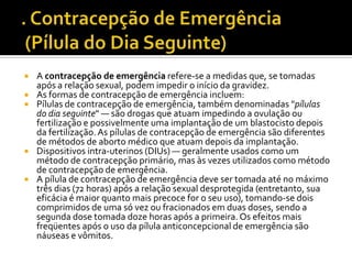 . Contracepção de Emergência (Pílula do Dia Seguinte)A contracepção de emergência refere-se a medidas que, se tomadas após a relação sexual, podem impedir o início da gravidez.As formas de contracepção de emergência incluem:Pílulas de contracepção de emergência, também denominadas "pílulas do dia seguinte" — são drogas que atuam impedindo a ovulação ou fertilização e possivelmente uma implantação de um blastocisto depois da fertilização. As pílulas de contracepção de emergência são diferentes de métodos de aborto médico que atuam depois da implantação.Dispositivos intra-uterinos (DIUs) — geralmente usados como um método de contracepção primário, mas às vezes utilizados como método de contracepção de emergência.A pílula de contracepção de emergência deve ser tomada até no máximo três dias (72 horas) após a relação sexual desprotegida (entretanto, sua eficácia é maior quanto mais precoce for o seu uso), tomando-se dois comprimidos de uma só vez ou fracionados em duas doses, sendo a segunda dose tomada doze horas após a primeira. Os efeitos mais freqüentes após o uso da pílula anticoncepcional de emergência são náuseas e vômitos.