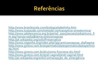 Referênciashttp://www.brasilescola.com/biologia/tabelinha.htmhttp://www.tuasaude.com/metodo-contraceptivo-sintotermico/http://www.adolescencia.org.br/portal_2005/secoes/saiba/muco_fim.asp?secao=saiba&tema=anticoncepcaohttp://pt.wikipedia.org/wiki/Preservativohttp://www.cegonha.org/index.php?pg=anticoncepcao_diafragmahttp://www.gineco.com.br/espermaticida/espermaticida/espermicida.htmlhttp://www.gineco.com.br/diu/como-funciona-diu.htmlhttp://www.gineco.com.br/anel-vaginal/anel-vaginal.htmlhttp://pt.wikipedia.org/wiki/Contracepção_de_emergência 