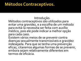 Métodos Contraceptivos.	Introdução.	Métodos contraceptivos são utilizados para evitar uma gravidez, e a escolha de um método para evitá-la necessita ser feita com auxílio médico, pois ele pode indicar a melhor opção para cada caso.	Existem vários meios de se prevenir contra doenças sexualmente transmissíveis e gravidez indesejada. Para que se tenha uma prevenção eficaz, citaremos algumas formas de se prevenir, embora sejam relativamente diferentes em termos de eficácia.