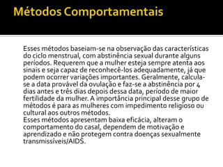 Métodos ComportamentaisEsses métodos baseiam-se na observação das características do ciclo menstrual, com abstinência sexual durante alguns períodos. Requerem que a mulher esteja sempre atenta aos sinais e seja capaz de reconhecê-los adequadamente, já que podem ocorrer variações importantes. Geralmente, calcula-se a data provável da ovulação e faz-se a abstinência por 4 dias antes e três dias depois dessa data, período de maior fertilidade da mulher. A importância principal desse grupo de métodos é para as mulheres com impedimento religioso ou cultural aos outros métodos.	Esses métodos apresentam baixa eficácia, alteram o comportamento do casal, dependem de motivação e aprendizado e não protegem contra doenças sexualmente transmissíveis/AIDS. 