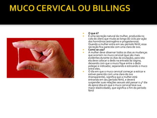 MUCO CERVICAL OU BILLINGSO que é?É uma secreção natural da mulher, produzida no colo do útero que muda ao longo do ciclo por ação dos hormônios (estrogênio e progesterona). Quando a mulher entra em seu período fértil, essa secreção fica parecida com uma clara de ovo.Como se usa?A mulher deve observar todos os dias as mudanças que ocorrem no muco cervical (que são mais evidentes durante os dias da ovulação), para isto ela deve colocar o dedo na entrada da vagina, deixando com que o muco fique entre o dedo polegar e indicador, separando e esticando o muco entre eles.O dia em que o muco cervical começar a esticar e estiver parecido com uma clara de ovo (transparente), significa que a mulher está entrando em seu período fértil, e deverá suspender suas relações sexuais até passar o 4º dia do ápice (dia em que o muco cervical teve sua maior elasticidade), que significa o fim do período fértil