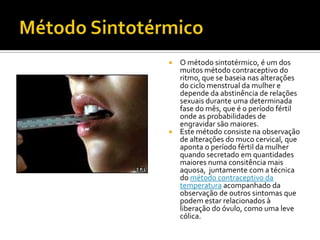 Método SintotérmicoO método sintotérmico, é um dos muitos método contraceptivo do ritmo, que se baseia nas alterações do ciclo menstrual da mulher e depende da abstinência de relações sexuais durante uma determinada fase do mês, que é o período fértil onde as probabilidades de engravidar são maiores.Este método consiste na observação de alterações do muco cervical, que aponta o período fértil da mulher quando secretado em quantidades maiores numa consitência mais aquosa,  juntamente com a técnica do método contraceptivo da temperatura acompanhado da observação de outros sintomas que podem estar relacionados à liberação do óvulo, como uma leve cólica.