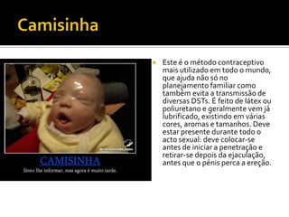 CamisinhaEste é o método contraceptivo mais utilizado em todo o mundo, que ajuda não só no planejamento familiar como também evita a transmissão de diversas DSTs. É feito de látex ou poliuretano e geralmente vem já lubrificado, existindo em várias cores, aromas e tamanhos. Deve estar presente durante todo o acto sexual: deve colocar-se antes de iniciar a penetração e retirar-se depois da ejaculação, antes que o pénis perca a ereção.