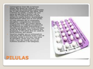 PILULASContraceptivos Orais São as famosas pílulas. Elas devem ser iniciadas no primeiro dia da menstruação e continuadas por 21 dias consecutivos, sem falhar. Após o término da cartela, a mulher faz uma pausa de sete dias e reinicia o uso no oitavo dia. É importante tomar a pílula sempre no mesmo horário, recomendação especialmente válida para as mini-pílulas. Os mais utilizados são os combinados, estrogênio + progesterona. Entretanto existe a mini-pílula, que contem apenas progesterona, e é utilizada principalmente em mulheres que estão amamentando e naquelas que apresentam contra-indicações ao uso de estrogênio, como mulheres com enxaqueca. A mini-pílula deve ser usada de forma contínua, sem pausas.Devemos ressaltar que os contraceptivos orais atuais não aumentam muito o risco de trombose, devido a uma dose mais baixa de estrogênio. Porém esse risco ainda existe, o que não impede seu uso em mulheres saudáveis e não-tabagistas. 