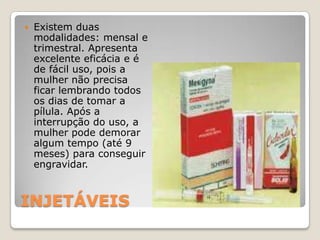 INJETÁVEISExistem duas modalidades: mensal e trimestral. Apresenta excelente eficácia e é de fácil uso, pois a mulher não precisa ficar lembrando todos os dias de tomar a pílula. Após a interrupção do uso, a mulher pode demorar algum tempo (até 9 meses) para conseguir engravidar. 