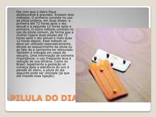 PILULA DO DIA SEGUINTEFaz com que o útero fique desfavorável à gravidez. Existem dois métodos. O primeiro consiste no uso de pílula própria, em duas doses: a primeira até 72 horas após o ato sexual e a segunda 12 horas após a primeira. O outro método consiste no uso da pílula comum, de forma que a mulher ingere duas pílulas até 72 horas após o ato sexual e mais duas 12 horas depois. Esse método só deve ser utilizado esporadicamente, devido ao esquecimento da pílula ou ao fato de a camisinha ter estourado. Também é indicada em casos de estupro. Uma informação de extrema importância: o uso freqüente leva à redução de sua eficácia. Como no Brasil, legalmente a gestação só começa após a aderência do ovo à parede do útero, a pílula do dia seguinte pode ser utilizada (já que ela impede essa ligação). 