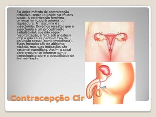 Contracepção CirúrgicaÉ o único método de contracepção definitiva, sendo utilizada por muitos casais. A esterilização feminina consiste na ligadura tubária, ou laqueadura. A masculina é a vasectomia. Devemos ressaltar que a vasectomia é um procedimento ambulatorial, que não requer hospitalização, é feita sob anestesia local e não causa nenhum tipo de disfunção sexual (como impotência). Esses métodos são de altíssima eficácia, mas suas indicações são bastante específicas. Assim, o casal deve procurar se informar com o ginecologista sobre a possibilidade de sua realização. 